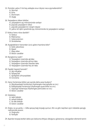 18
15. Pomidor yalnız 5 fut boy atdıqda onun ölçüsü necə qiymətləndirilir?
A. Normal
B. Orta
C. Dominant
D. Aşağı
16. Yarpaqlarını tökən bitkilər:
A. yarpaqlarını qış mövsümündə saxlayır
B. payızda yarpaqlarını tökür
C. payızda yarpaqlarının rəngini dəyişir
D. yalnız isti iqlim şəraitində qış mövsümündə öz yarpaqlarını saxlayır
17. Koleus hansı növə daxildir?
A. Koleus
B. Plektrantus
C. Solenostemon
D. Strobilantes
18. Aşağıdakıların hansından üzvü gübrə hazırlana bilər?
A. Kofe çöküntüsü
B. Qəzet
C. Alaq otları
D. Bütün cavablar
19. Rənglənmə nədir?
A. Yarpaqların üzərində ağ ləkə
B. Yarpaqların üzərində qırmızı ləkə
C. Yarpaqların üzərində istənilən ləkə
D. Yarpaqların üzərində heç bir ləkə
20. Faydalı həşərat hansıdır?
A. Ağ milçəklər
B. Yarpaq biti
C. Qızılgözlü (chrysopidae)
D. Cırcırama
21. Hansı hortenziya bitkisi yaz ayında daha yaxşı budanır?
A. Böyükyarpaqlı hortenziya (Hydrangea macrophylla və cvs.)
B. Palıdyarpaqlı hortenziya (Hydrangea quercifolia və cvs.)
C. Süpürgə hortenziya (Hydrangea paniculata və cvs.)
D. Bütün cavablar
22. Üskükotu:
A. təbii bitkidir
B. zəhərli bitkidir
C. iki-illik bitkidir
D. bütün cavablar
23. Doğru və ya yanlış — Gillə qarışıq bağ torpağı qumun, lilin və gilin təqribən eyni nisbətdə qarışığı
nəticəsində yaranır.
A. Doğrudur
B. Yanlışdır
24. Aparılan torpaq testləri daha çox kalsiuma ehtiyac olduğunu göstərərsə, sözügedən elementi təmin
 