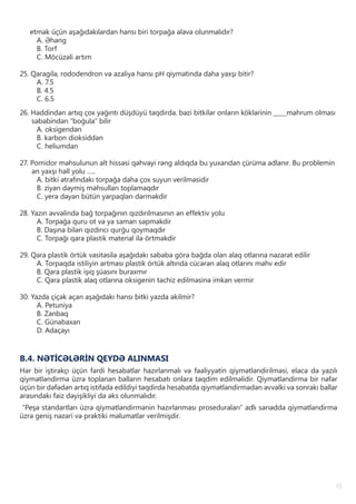19
etmək üçün aşağıdakılardan hansı biri torpağa əlavə olunmalıdır?
A. Əhəng
B. Torf
C. Möcüzəli artım
25. Qaragilə, rododendron və azaliya hansı pH qiymətində daha yaxşı bitir?
A. 7.5
B. 4.5
C. 6.5
26. Həddindən artıq çox yağıntı düşdüyü təqdirdə, bəzi bitkilər onların köklərinin ____məhrum olması
səbəbindən “boğula” bilir
A. oksigendən
B. karbon dioksiddən
C. heliumdan
27. Pomidor məhsulunun alt hissəsi qəhvəyi rəng aldıqda bu yuxarıdan çürümə adlanır. Bu problemin
ən yaxşı həll yolu …..
A. bitki ətrafındakı torpağa daha çox suyun verilməsidir
B. ziyan dəymiş məhsulları toplamaqdır
C. yerə dəyən bütün yarpaqları dərməkdir
28. Yazın əvvəlində bağ torpağının qızdırılmasının ən effektiv yolu
A. Torpağa quru ot və ya saman səpməkdir
B. Daşına bilən qızdırıcı qurğu qoymaqdır
C. Torpağı qara plastik material ilə örtməkdir
29. Qara plastik örtük vasitəsilə aşağıdakı səbəbə görə bağda olan alaq otlarına nəzarət edilir
A. Torpaqda istiliyin artması plastik örtük altında cücərən alaq otlarını məhv edir
B. Qara plastik işıq şüasını buraxmır
C. Qara plastik alaq otlarına oksigenin təchiz edilməsinə imkan vermir
30. Yazda çiçək açan aşağıdakı hansı bitki yazda əkilmir?
A. Petuniya
B. Zanbaq
C. Günəbaxan
D. Adaçayı
B.4. NƏTİCƏLƏRİN QEYDƏ ALINMASI
Hər bir iştirakçı üçün fərdi hesabatlar hazırlanmalı və fəaliyyətin qiymətləndirilməsi, eləcə də yazılı
qiymətləndirmə üzrə toplanan balların hesabatı onlara təqdim edilməlidir. Qiymətləndirmə bir nəfər
üçün bir dəfədən artıq istifadə edildiyi təqdirdə hesabatda qiymətləndirmədən əvvəlki və sonrakı ballar
arasındakı faiz dəyişikliyi də əks olunmalıdır.
“Peşə standartları üzrə qiymətləndirmənin hazırlanması proseduraları” adlı sənəddə qiymətləndirmə
üzrə geniş nəzəri və praktiki məlumatlar verilmişdir.
 