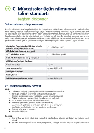 C. Müəssisələr üçün nümunəvi
təlim standartı
20
Bağban-dekorator
Təlim standartına dair qısa məlumat
Hazırkı təlim standartı bağ dekorasiyası ilə məşğul olan müəssisələr, təlim mərkəzləri və institutları,
təlim iştirakçıları üçün hazırlanmışdır. İşlə bağlı səriştənin nümayiş etdirilməsi üçün tələb olunan bilik
və bacarıqların əldə edilməsinə xidmət edən təlim proqrAamları, kurikulumlar və təlim materiallarının
hazırlanmasında bu standartdan təlimat kimi istifadə etmək olar. Bu standart əsasında hazırlanmış
təlim dekorasiya üzrə əsas səriştələrə malik olan, mövcud bilik və bacarıqlarını inkişaf etdirmək, geniş
profilə malik olmaq, yaxud işdə məhsuldarlığını artırmaq istəyən şəxslər üçün də uyğun ola bilər.
Məşğulluq Təsnifatında (MT) (bu təlimin
müvafiq olduğu) peşənin kodu:
6113 (Bağban, park)
MT-də ixtisas (bacarıq) səviyyəsi: 2
ISCO 08-də işin kodu: 6113 (Gardener, park)
ISCO 08-də ixtisas (bacarıq) səviyyəsi: 2
Milli İxtisas Çərçivəsi ilə əlaqə:
ISCED-də kodu: 34; 58
Hazırlanma tarixi: Avqust, 2011-ci il
Təsdiq edən qurum: ……
Təsdiq tarixi: ……
Təklif olunan yenilənmə tarixi: Avqust, 2016-cı il
C.1. SƏRİŞTƏLƏRİN QISA TƏSVİRİ
Bilik:
•	 Dekorativ-bağçılıq işlərinin planlaşdırlması üzrə müxtəlif üsullar;
•	 Torpağın sınaqdan keçirilməsi və hazırlanması üsulları;
•	 Bitkilər, çəmənliklər, kollar və ağaclar barədə ümumi məlumat;
•	 Bitkilərin artımına mövsumi təsir barədə ümumi məlumat;
•	 Ətraf mühitin mühafizəsi barədə məlumatlılıq;
•	 Mövsümi çalışdırma işləri və budaqların kəsilməsi;
•	 Üzvi mənşəli gübrələr və onlardan istifadənin əsas prinsipləri;
•	 Yaşıllaşdırma işləri üçün mövcud vasitə və avadanlıqlar;
•	 Bostançılığın əsas prinsipləri;
•	 Sadə riyazi biliklər.
Bacarıq:
•	 Sifarişçilərə və tikinti işləri üzrə rəhbərliyə yaşıllaşdırma planları və dizayn metodlarını təklif
etmək;
•	 Texniki xidmətin göstərilməsi üzrə proqramları, maliyyə və vaxt resurslarını planlaşdırmada
 