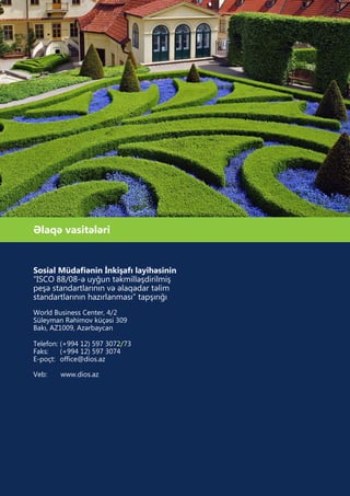 Əlaqə vasitələri
Sosial Müdafiənin İnkişafı layihəsinin
“ISCO 88/08-ə uyğun təkmilləşdirilmiş
peşə standartlarının və əlaqədar təlim
standartlarının hazırlanması” tapşırığı
World Business Center, 4/2
Süleyman Rəhimov küçəsi 309
Bakı, AZ1009, Azərbaycan
Telefon: (+994 12) 597 3072/73
Faks: (+994 12) 597 3074
E-poçt: office@dios.az
Veb: www.dios.az
 