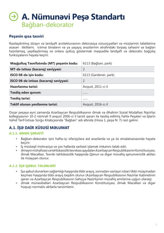 9
A. Nümunəvi̇ Peşə Standartı
Bağban-dekorator
Peşənin qısa təsviri
Razılaşdırılmış dizayn və landşaft arxitekturasının dekorasiya xüsusiyyətləri və müştərinin tələblərinə
əsasən tikililərin, ictimai binaların və ya yaşayış ərazilərinin ətrafındakı torpaq sahəsini və bağları
hazırlamaq, yaşıllaşdırmaq və onlara qulluq göstərmək məqsədilə landşaft və dekorativ bağçılıq
funksiyalarını həyata keçirir.
Məşğulluq Təsnifatında (MT) peşənin kodu: 6113 (Bağban, park)
MT-də ixtisas (bacarıq) səviyyəsi: 2
ISCO 08-də işin kodu: 6113 (Gardener, park)
ISCO 08-də ixtisas (bacarıq) səviyyəsi: 2
Hazırlanma tarixi: Avqust, 2011-ci il
Təsdiq edən qurum: ……
Təsdiq tarixi: ……
Təklif olunan yenilənmə tarixi: Avqust, 2016-cı il
Oxşar peşəyə eyni zamanda Azərbaycan Respublikasının Əmək və Əhalinin Sosial Müdafiəsi Nazirliyi
kollegiyasının 10-2 nömrəli 9 avqust 2006-ci il tarixli qərarı ilə təsdiq edilmiş Fəhlə Peşələri və İşlərin
Vahid Tarif-İxtisas Sorğu Kitabçasında “Bağban” adı altında (Hissə 1, peşə N: 7) rast gəlinir.
A.1. İŞƏ DAİR XÜSUSİ MƏLUMAT
A.1.1. ƏMƏK ŞƏRAİTİ
•	 Bağban-dekorator işini həftə-içi sifarişçilərə aid ərazilərdə və ya öz emalatxanasında həyata
keçirir;
•	 İş müstəqil motivasiya və çox hallarda sərbəst işləmək imkanını tələb edir;
•	 ƏməyinmühafizəsivətəhlükəsizliktexnikasıqaydalarıAzərbaycanRespublikasınınKonstitusiyası,
Əmək Məcəlləsi, Texniki təhlükəsizlik haqqında Qanun və digər müvafiq qanunvericilik aktları
ilə müəyyən olunur.
A.1.2. İŞƏ QƏBUL TƏLƏBLƏRİ
•	 İşə qəbul olunarkən sağlamlığı haqqında tibbi arayış, sonradan vaxtaşırı icbari tibbi müayinədən
keçməsi haqqında tibbi arayış təqdim olunur (Azərbaycan Respublikasının Nazirlər Kabinetinin
qərarı və Azərbaycan Respublikasının Səhiyyə Nazirliyinin müvafiq əmrlərinə uyğun olaraq).
•	 Əmək münasibətləri Azərbaycan Respublikasının Konstitusiyası, Əmək Məcəlləsi və digər
hüquqi-normativ aktlarla tənzimlənir.
 