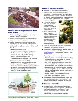 Design for water conservation
                                                                    •   Build deep soil with compost. Mulch regularly.
                                                                    •   Select low water use or drought tolerant plant
                                                                        communities – they need minimal or no irrigation after
                                                                        they’re established (2-3 years). This may allow sites to
                                                                        be built with no permanent irrigation – soaker hose, drip,
                                                                        or quick connect systems can be used during the
                                                                        establishment period.
                                                                    •   Minimize turf and other
                                                                        high water use plants.
                                                                        Avoid narrow, odd
                                                                        shaped, or isolated turf
                                                                        zones – they’re hard to
                                                                        water and mow.
Slow the flow: manage and reuse storm
                                                                    •   Reuse water: recycled
water on-site                                                           water, greywater
•   Conform to existing drainage patterns as much as                    systems, and stormwater
    possible in designing site grading.                                 detention cisterns are all
                                                                        potential sources for
•   Minimize hardscape (concrete etc.) in the landscape –               landscape reuse. Just
    use softer engineering or plants.                                   directing roof and
•   Disperse drainage from hardscapes and roofs by                      pavement runoff into
    spreading it out to sheet flow into landscape areas.                landscape soil helps.

•   Use Natural Drainage Systems to slow and filter runoff,         •   Group and zone plants by water need – match these
    such as:                                                            “hydrozones” to irrigation system zones.
    - Soil amendment with compost                                   •   Have irrigation systems designed, or designs checked, by
    - Bio-retention swales, “raingardens” and planters                  an Irrigation Association certified designer (see
                                                                        www.irrigation.org). Tell the designer you want a water-
    - Curbless or curb-cut streets flowing to swale
                                                                        efficient design.
    - Green roofs, green walls, and tree planting
                                                                    •   Reduce irrigation system waste with:
    - Pervious paving for parking and paths
                                                                        - Evapotranspiration-based central computer controllers;
    - Other natural drainage techniques – see Resources
                                                                          or for smaller systems, weather and soil moisture
•   Store and reuse stormwater beneficially:                              sensor based “smart” controllers
    - Soil amendment and infiltration is the most cost-                 - Rain shut-off devices; flow sensors (to shut off zone if
      effective way to store rainfall for landscape use.                  pipe breaks); check valves to stop low head drainage;
    - Stormwater detention vaults/cisterns, if required, may              and more efficient “high distribution uniformity” heads
      be designed to feed filtration and reuse for toilet               - Adequate piping size to minimize pressure differences,
      flushing or vehicle washing, or to store late spring                or pressure-regulating valves on each zone in sloped
      storms for summer landscape irrigation.                             systems. Keep any pressure variation to within 10-15%
                                                                          of working pressure.
                                                                        - Separate zones for turf, and for each hydrozone
                                                                        - Drip, soaker, or other low-flow emitters
                                                                    •   Have designer prepare a landscape Water Budget, and
                                                                        plan to test the system during commissioning to verify
                                                                        efficient performance – to learn more, see Resources.


                                                                    Make it last – naturally
                                                                    •   Write a Landscape Maintenance Plan that specifies
                                                                        integrated pest and weed management, turf and plant
                                                                        maintenance, soil building with mulch and mulch-
                                                                        mowing, and irrigation system inspections and
                                                                        maintenance.
                                                                        See Resources for maintenance plan examples.


Resource-efficient Natural Landscaping: Design – Build – Maintain                                                        3
 
