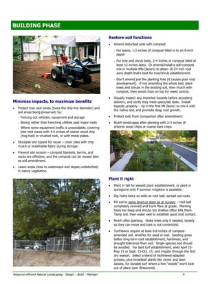 BUILDING PHASE
BUILDING PHASE

                                                                    Restore soil functions
                                                                    •   Amend disturbed soils with compost:
                                                                        - For lawns, 1-2 inches of compost tilled in to an 8-inch
                                                                          depth
                                                                        - For tree and shrub beds, 2-4 inches of compost tilled at
                                                                          least 12 inches deep. Or amend/install a soil-compost
                                                                          mix in multiple lifts (layers) to attain 16-24 inch root
                                                                          zone depth that’s best for tree/shrub establishment.
                                                                        - Don’t amend just the planting hole (it causes poor root
                                                                          development). If not amending the whole bed, plant
                                                                          trees and shrubs in the existing soil, then mulch with
                                                                          compost, then wood chips on top for weed control.
                                                                    •   Visually inspect any imported topsoils before accepting
Minimize impacts, to maximize benefits                                  delivery, and verify they meet specs/lab tests. Install
                                                                        topsoils properly – rip in the first lift (layer) to mix it with
•   Protect tree root zones (twice the drip line diameter) and
                                                                        the native soil, and promote deep root growth.
    soil areas being preserved, by:
    - Fencing out vehicles, equipment and storage                   •   Protect soils from compaction after amendment.
    - Boring rather than trenching utilities past major roots       •   Mulch landscapes after planting with 2-3 inches of
    - Where some equipment traffic is unavoidable, covering             arborist wood chips or coarse bark chips.
      tree root zones with 4-6 inches of coarse wood chip
      (hog fuel) or crushed rock, or with metal plates.
•   Stockpile site topsoil for reuse – cover piles with chip
    mulch or breathable fabric during storage.
•   Prevent site erosion – compost blankets, berms, and
    socks are effective, and the compost can be reused later
    as soil amendment.
•   Leave areas close to waterways and slopes undisturbed,
    in native vegetation.

                                                                    Plant it right
                                                                    •   Plant in fall for easiest plant establishment, or plant in
                                                                        springtime only if summer irrigation is available.
                                                                    •   Dig holes twice as wide as root ball; spread out roots
                                                                    •   Fill soil to same level on stem as at nursery – root ball
                                                                        completely covered and trunk flare at grade. Planting
                                                                        trees too deep and shrubs too shallow often kills them.
                                                                        Tamp soil, then water well to establish good root contact.
                                                                    •   Mulch after planting. Stake trees only if needed, loosely
                                                                        so they can move and bark is not constricted.
                                                                    •   Turf/lawns require at least 6-8 inches of compost-
                                                                        amended soil, whether for seed or sod. Seeding gives
                                                                        better long-term root establishment, hardiness, and
                                                                        drought-tolerance than sod. Single-species sod should
                                                                        be avoided. For best turf establishment, seed April 15-
                                                                        May 15 or Sept. 15-Oct. 15, and irrigate through the first
                                                                        dry season. Select a blend of Northwest-adapted
                                                                        grasses, plus broadleaf plants like clover and lawn
                                                                        daisies, for durable turf where a few “weeds” won’t look
                                                                        out of place (see Resources).

Resource-efficient Natural Landscaping: Design – Build – Maintain                                                             4
 