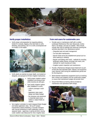 Verify proper installation                                          Train end-users for sustainable care
•   Verify proper soil preparation by inspecting delivery           •   Provide users or maintenance staff with a written
    tickets for compost, digging a few test holes to verify             Landscape Maintenance Plan (see Resources), involve
    blending, and pushing a bar in to verify uncompacted soil           them in its design, and train as needed. Plans should
    to at least 12 inch depth.                                          include clear how-to methods and resources covering the
                                                                        activities described in the Maintenance section:
                                                                        - Integrated pest and weed management
                                                                        - Turf and plant maintenance
                                                                        - Special needs during the establishment period such as
                                                                          extra watering or weeding
                                                                        - Regular soil building with mulch: methods for recycling
                                                                          landscape wastes (leaves, prunings) into mulch; and
                                                                          methods for mulch-mowing turf areas
                                                                        - Irrigation system inspection and maintenance.
                                                                    •   Provide a Maintenance Budget Impact Statement as part
                                                                        of that plan that estimates staff, material, and equipment
                                                                        costs required, both during the establishment period and
                                                                        for the long-term.
•   Verify plants are planted at proper depth, are located as
    designed, and grouped to fit their irrigation hydrozones.       •   Build essential maintenance equipment (such as mulching
                                                                        lawn mowers and chippers) into the construction budget,
                            •   Verify proper irrigation system         or ensure that maintenance budget will provide them.
                                installation and pressure-test
                                while trenches are still open.      •   Ensure that follow-up training will be provided as
                                                                        maintenance and operations staff change.
                            •   Test (audit) irrigation system
                                after installation to verify:
                                - Uniform coverage in each
                                  zone
                                - Application rates match
                                  design and Water Budget
                                - No overspray onto pavement
                                  or dissimilar plant zones –
                                  replace or adjust heads as
                                  needed.
•   Set irrigation controllers to match designed Water Budget
    and tested application rates. Set up ET (evapo-
    transpiration) based scheduling, or provide managers
    with manual scheduling to match application rates to
    seasonal needs – apply less in spring and fall or during
    cooler weather (see Resources for more irrigation tips).

Resource-efficient Natural Landscaping: Design – Build – Maintain                                                         5
 