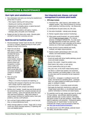 OPERATIONS & MAINTENANCE
OPERATIONS & MAINTENANCE

Start right: plant establishment                                    Use integrated pest, disease, and weed
•   New landscapes need extra care during the establishment         management to promote plant health
    period (first 2-5 years):                                       •   IPM steps include:
    - More regular watering until roots go deep
                                                                        1) Prevention first: plant vigorous, pest-resistant, site-
    - Weeding and mulching until plants fill in                            adapted varieties. Plan cultural practices to minimize
    - Replacement of unhealthy plants, or plants that don’t                pests (watering, mulching, pruning – see Resources).
      grow well in their site conditions
                                                                        2) Identify/know the pest (weed, etc.) life cycle.
    - Troubleshooting problems with plants, irrigation,
      drainage, pests, and public use of landscape                      3) Set action thresholds – tolerate some damage.

•   Budget and plan for these extra needs. Educate public               4) Monitor regularly (keep records of monitoring).
    and staff to build their ownership and care.                        5) When pests exceed threshold, use control method
                                                                           with the least non-target impact. (Try cultural,
Build the soil for healthier plants                                        physical, or biological methods first. As a last resort,
                                                                           use spot applications of least toxic chemical.) Only
•   Recycle landscape “wastes” back into the site: fall leaves             treat when the pest is most vulnerable and its natural
    as mulch or compost, chipped prunings as mulch, grass                  enemies are in their least susceptible life stage.
    clippings through mulch-mowing.
                                                                        6) Keep records of control methods and results,
•   Mulch tree and shrub                                                   evaluate, and adapt cultural practices.
    beds every 1-2 years
    with arborist wood chips,                                           7) Replace problem plants/designs with more pest,
    shredded fall leaves,                                                  disease, and weed-resistant varieties.
    coarse bark, nut or                                             •   Weed control methods:
    coffee hulls, etc. to
                                                                        - Crowd out weeds with dense healthy plantings, ground
    control weeds, conserve
                                                                          covers and shade canopies.
    water in summer and
    prevent erosion and                                                 - Accept a few weeds – target the problem ones.
    compaction in winter,                                               - Mulch beds in fall, winter, or early spring.
    reduce runoff, and                                                  - Control weeds before they go to seed.
    slowly feed the soil.
    Mulch annual beds with                                              - Hoe, pull, mow, or till (mulch makes hoeing easier).
    non-woody materials like                                            - Use flame or radiant heat weeders over pavement,
    compost or shredded                                                   cracks, fencelines, and building edges, or over mulch
    leaves.                                                               on rainy days (use fire precautions as per equipment
                                                                          labeling).
•   Poor soil can be
    improved by:                                                        - Use barriers: newspaper or cardboard covered with
                                                                          mulch, root barriers for spreading plants. Landscape
    - Tilling in 1-3 inches of compost and replanting, or                 fabric can create problems as weeds grow through it –
    - Mulching with compost to feed the soil, then covering               paper or cardboard is better.
      with a woody mulch for weed control                               - Don’t over-fertilize – it promotes weeds and pests.
    - Topdressing turf with compost (see below)
                                                                        - Spot apply the least-toxic chemical (e.g. soap and
•   Fertilize only if needed. Usually trees and shrubs get all            vinegar-based weed killers, or cut-and-paint stems with
    the nutrients they need from compost-amended soil and                 systemic herbicides) to minimize non-weed impacts.
    regular mulching. Lawns and specialty plants like roses         •   If a pesticide must be used, always post signs for at least
    may need some fertilization. Select slow-release or
                                                                        24 hours stating: area affected; date/time applied;
    natural organic fertilizers for healthier plants, fewer pest
                                                                        specific pesticide used; re-entry cautions (from label);
    problems, and less runoff pollution.                                and phone number to call with questions. Always follow
•   Get a soil test if plant problems appear; correct any pH,           label for application and protection. Professional appliers
    lime, or mineral deficiencies found.                                (including users of “weed & feed,” or even low-risk
                                                                        herbicides like vinegar) must be licensed by State law,
•   Watch drainage patterns in winter. Soggy soils or excess            see http://agr.wa.gov/PestFert/Pesticides/ .
    runoff may require drainage solutions, or replanting with
    more wet-adapted plants.                                        •   See Resources for more IPM methods, pesticide hazard
                                                                        tier tables, and alternative controls.


Resource-efficient Natural Landscaping: Design – Build – Maintain                                                        6
 