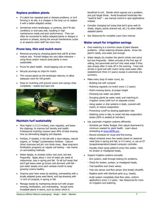 Replace problem plants                                                   beneficial to turf. Decide which species are a problem,
                                                                         and just target those. Avoid broadcast herbicides like
•   If a plant has repeated pest or disease problems, or isn’t           “weed & feed” – use manual control or spot applications
    thriving in its site, it is cheaper in the long run to replace       instead.
    it with a better-adapted variety.
                                                                     •   Consider changing turf areas that don’t grow well (in
•   Sometimes entire landscapes, or portions, don’t fit site             shade, slopes, poorly drained soil, etc.) to other better-
    conditions or end-uses well, resulting in high                       adapted plants.
    maintenance needs and poor performance. They can
    often be converted to better-adapted plants or designs in        •   See Resources for complete Lawn Care manual.
    sections or phases, during the annual maintenance cycles
    or at seasons when staff has more time.                          Water smart for irrigation savings
                                                                     •   Over-watering is a common cause of plant disease
Prune less, thin and mulch more                                          problems. Under-watering stresses plants. Know the
•   Minimize pruning by choosing plants that will fit at their           plant’s needs, and water just enough.
    mature size. Pruned hedges are very labor-intensive –            •   Water deeply (to moisten the plant’s whole root zone)
    using fence and/or mature sized plants is more                       but less frequently. Water annuals at the first sign of
    sustainable.                                                         wilting, but perennials and turf only need water if they
•   Prune for plant health. Avoid topping cuts on trees.                 stay droopy after it cools off in the evening. Trees and
                                                                         shrubs in good soil with mulch rarely need water after
•   Recycle prunings as chips for mulch.                                 establishment (first 2-5 years) except in extremely dry
•   Thin excess plants as the landscape matures, to allow                summers.
    adequate room for full growth.                                   •   Make every drop of water count, by:
•   Keep on mulching until ground covers and canopy close                - Building soil with compost
    completely – weeds love bare soil.                                   - Mulching regularly (re-mulch every 1-2 years)
                                                                         - Mulch-mowing lawns, at proper height
                                                                         - Choosing low water use plants
                                                                         - Grouping plants by water need, and matching to
                                                                           irrigation zones (with turf on separate zones)
                                                                         - Using soaker or drip systems in beds, covered with
                                                                           mulch, to reduce evaporation
                                                                         - Preventing runoff by slowing application rate
                                                                         - Watering early or late, to avoid mid-day evaporation
                                                                           losses (50% is wasted at mid-day!)
Maintain turf sustainably                                            •   Use automatic irrigation systems efficiently:
•   Mow higher (1.5-2.5 inches), mow regularly, and leave                - Schedule per Water Budget, then adjust downward to
    the clippings, to improve turf density and health.                     minimum needed for plant health. Learn about
    Professional mulching mowers save 40% of total mowing                  scheduling at www.IWMS.org .
    time by eliminating bagging and disposal.                            - Record schedule for reuse and fine-tuning.
•   Fertilize, if needed, in the fall with a slow-release, natural       - Adjust schedule every few weeks based on seasonal
    organic, or “bridge” (combination) fertilizer. Calcium                 need (less in spring and fall, or if it rains), or use an ET
    (lime) improves soil pH; iron limits moss. Base long-term              (evapotranspiration)-based computer controller.
    fertilization programs on regular soil testing – rely mainly         - Visually check spray patterns every few weeks – look
    on soil-building methods.                                              for broken or misaligned heads.
•   Water deeply, to moisten entire root zone, but less              •   Inspect irrigation systems annually:
    frequently. Apply about 1 inch of water per week at
                                                                         - Run system, walk through looking for problems.
    midsummer, less in spring and fall. Or let turf areas that
    don’t get heavy wear go brown and dormant until fall –               - Check for broken, sunken, or misaligned heads.
    just water deeply once each rainless month to keep                   - Test backflow and check valves.
    growing crowns healthy.                                              - Test rain sensor and flow sensor (line break) shutoffs.
•   Improve poor lawn areas by aerating, overseeding with a              - Replace parts with identical parts (e.g. heads).
    locally adapted grass seed blend, and top-dressing with              - Audit system completely (test flow rates, uniform
    ½ inch of compost, in spring or fall.                                  application) every 1-2 years. See Resources for more
•   Manage weeds by maintaining dense turf with proper                     on irrigation and watering.
    mowing, fertilization, and overseeding. Accept some
    broadleaf plants in lawns, such as clover which is
Resource-efficient Natural Landscaping: Design – Build – Maintain                                                            7
 