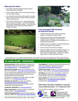 Make space for nature
•   Zone highly maintained landscape elements (lawns,
    flower beds) closer to buildings.
•   Leave or restore wilder, “buffer” areas toward perimeter,
    near waterways or slopes.
•   Use native plant communities where possible, and select
    plants, shrubs, and trees to support birds and beneficial
    insects (see Resources).
•   Leave room for nature to move – trees to fall, plants to
    grow, or streams to meander – by limiting hardscaping
    and avoiding linear/geometric designs. Curves and softer
    engineering are more forgiving and easier/cheaper to
    maintain and repair.

                                                                                      Train and support staff and users,
                                                                                      for long-term success
                                                                                      •   Involve maintenance staff in planning, equipment
                                                                                          selection, and redesign of problem areas.
                                                                                      •   Provide or pay for annual training opportunities in
                                                                                          Integrated Pest Management, turf and tree care,
                                                                                          irrigation systems, soil building and composting, etc. to
                                                                                          build skills and stewardship.
                                                                                      •   Regularly review and update the Landscape Maintenance
                                                                                          Plan, so that it guides current practices.
                                                                                      •   Ensure training for new staff and managers.
                                                                                      •   Educate users/public about the landscape’s benefits: low
                                                                                          pesticide, fertilizer and water use, benefits to wildlife,
                                                                                          water quality and public health – and how a few weeds,
                                                                                          bugs, mulch, etc. help create those benefits.

   Photos courtesy of: front cover (houses) Pt. Blakely Communities; page 2 (site plan) Stenn Design; page 3 (diagram) AHBL Planning; pages 2,3,8 (plants)
Bellevue Botanical Garden; page 4 (fenced tree) Seattle Department of Transportation; page 5 (irrigation trench) Seattle Center; all others Seattle Public Utilities.

TO LEARN MORE: RESOURCES
TO LEARN MORE: RESOURCES
Soil best practices, design specifications, examples, Soil                            Tree selection for streets and other space-limited sites, City
BMP Manual, compost and mulch sources, soil testing labs,                             codes, tree maintenance, arborist mulch sources,
www.SoilsforSalmon.org or www.BuildingSoil.org                                        www.seattle.gov/transportation/Forestry.htm
Natural lawn & garden design and maintenance for the                                  Seattle Green Factor guidelines for maximizing landscape
public and professionals, www.seattle.gov/util/services/Yard                          values in urban building, www.seattle.gov/dpd/GreenFactor
See the Integrated Pest Management, plant selection and soil                          Permitting requirements such as Shoreline, Critical Areas,
sections, example landscape maintenance plans, and the                                and conservation codes, search www.seattle.gov/dpd
Ecologically Sound Lawn Care manual.                                                  Outside Seattle, contact your local planning department.
Expert advice is available at the Garden Hotline, call (206)                          Green building information (green roofs, landscape
633-0224 or e-mail help@gardenhotline.org                                             materials, etc.), www.seattle.gov/dpd/GreenBuilding
Pesticide risk reduction tier tables and guidelines,                                  or (King County), www.greentools.us
www.seattle.gov/environment/Pesticides.htm
For alternative, less toxic weed, pest and disease control
methods see the IPM section above.                                                    Alternative formats available on request
Landscaper certification see www.Envirostars.org                                      Voice 206-633-0224, TTY 206-233-7241
Water conservation by design, operations, and efficient                               Printed on 100% post-consumer content recycled paper.
irrigation systems, www.SavingWater.org                                               Produced by:               as part of the
                                                                                                  Seattle                         Local Hazardous Waste
Natural Drainage Systems stormwater design guidelines,                                                                            Management Program
examples, related links, www.seattle.gov/util/NaturalSystems
                                                                                                  Public
                                                                                                                                  in King County, Washington
                                                                                                  Utilities                       HHW-GARDEN-13 (05/07) rev. 11/08

Resource-efficient Natural Landscaping: Design – Build – Maintain                              ©2007 Seattle Public Utilities, revised 11/4/2008                  8
 