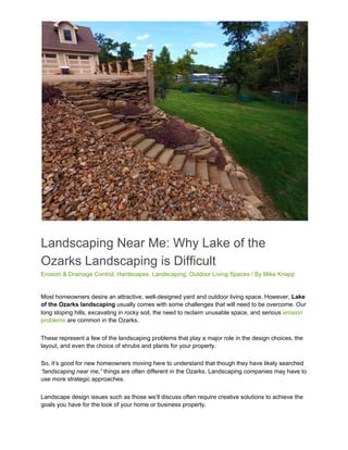 Landscaping Near Me: Why Lake of the
Ozarks Landscaping is Difficult
Erosion & Drainage Control​, ​Hardscapes​, ​Landscaping​, ​Outdoor Living Spaces​ / By ​Mike Knapp
Most homeowners desire an attractive, well-designed yard and outdoor living space. However, ​Lake
of the Ozarks landscaping​ usually comes with some challenges that will need to be overcome. Our
long sloping hills, excavating in rocky soil, the need to reclaim unusable space, and serious ​erosion
problems​ are common in the Ozarks.
These represent a few of the landscaping problems that play a major role in the design choices, the
layout, and even the choice of shrubs and plants for your property.
So, it’s good for new homeowners moving here to understand that though they have likely searched
“landscaping near me,”​ things are often different in the Ozarks. Landscaping companies may have to
use more strategic approaches.
Landscape design issues such as those we’ll discuss often require creative solutions to achieve the
goals you have for the look of your home or business property.
 