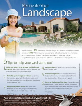 Did you know that a 5% investment in the landscaping of your property can increase its value by
as much as15%?1
Additionally, great landscaping may reduce the amount of time a home stays
on the market by nearly six weeks.1
Even if you’re not thinking of selling now, summer
is a great time to spruce up your landscape and make it a place where you enjoy spending time.
©2013Buffini&Company.AllRightsReserved.UsedbyPermission.LGKJULYIOVS
Placetallerplantstowardthebackofyourflowerbeds;
thatwaytheywon’tovershadowsmallerplants,andyou’ll
createtheillusionofdepthinyourgarden.
RenovateYour
Landscape
6Tips to help your yard stand out
2
1. Make your square or rectangular yard look more
spacious by planting flower beds in each corner. This will
make the center of your yard appear larger.
2. Revitalize sparse hedges and shrubs by covering
their roots and applying fertilizer. Shrubs may become
thin when the topsoil from around the roots washes away
or diminishes over time.
3. Apply a thin layer of mulch a few inches from
the base of the tree. Many people make the mistake
of mounding mulch around the base, which may
attract pests.
4. Create privacy with large shrubs or trellises covered
with climbing vines.
5. Use a simple palette of no more than three colors
that complement your home’s color scheme. This ties
the space together and improves curb appeal.
6. Focus on the foliage of the plant. Choose plants that
have leaves in a variety of shapes, textures and patterns.
If you want your landscape to bloom year round, choose
plants that bloom at different times of the year.
Sources: 1. Realestate.com
2. Real Simple
 