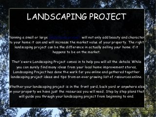 LANDSCAPING PROJECT

Planning a small or large landscaping project will not only add beauty and character
to your home it can and will increase the market value of your property. The right
    landscaping project can be the difference in actually selling your home if it
                             happens to be on the market.

  That's were Landscaping Project comes in to help you will all the details. While
     you can surely find many ideas from your local home improvement stores,
   Landscaping Project has done the work for you online and gathered together
 landscaping project ideas and tips from an ever growing list of resources online.

Whether your landscaping project is in the front yard, back yard or anywhere else
on your property we have just the resources you will need. Step by step plans that
      will guide you through your landscaping project from beginning to end.
 