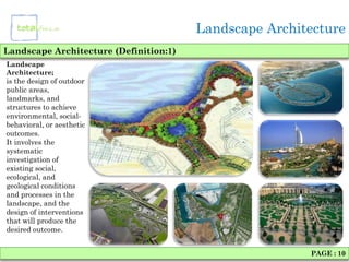 Landscape Architecture
Landscape Architecture (Definition:1)
Landscape
Architecture;
is the design of outdoor
public areas,
landmarks, and
structures to achieve
environmental, social-
behavioral, or aesthetic
outcomes.
It involves the
systematic
investigation of
existing social,
ecological, and
geological conditions
and processes in the
landscape, and the
design of interventions
that will produce the
desired outcome.


                                                        PAGE : 10
 