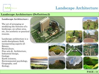 Landscape Architecture
Landscape Architecture (Definition:2)
Landscape Architecture :

The art of arranging or
modifying the features of a
landscape, an urban area,
etc., for aesthetic or practical
reasons.

Landscape architecture is a
multi-disciplinary field,
incorporating aspects of:
Botany,
Horticulture,
Fine arts & Architecture,
Industrial design,
Geology
Earth sciences,
Environmental psychology,
Geography, and
Ecology.

                                                        PAGE : 11
 
