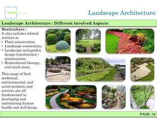 Landscape Architecture
Landscape Architecture : Different involved Aspects
Horticulture :
It also includes related
services in
• Plant conservation
• Landscape restoration;
• Landscape and garden
  design /construction /
  maintenance,
• Horticultural therapy,
  and much more.
This range of food,
medicinal,
environmental, and
social products and
services are all
fundamental to
developing and
maintaining human
health and well-being.
                                                         PAGE : 12
 