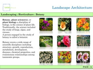 Landscape Architecture
Landscaping : Horticulture : Botany

 Botany, plant science(s), or
 plant biology a discipline of
 biology, is the science of plant life.
 Traditionally, the science included
 the study of fungi, algae, and
 viruses.
 A person engaged in the study of
 botany is called a botanist.

 Botany covers a wide range of
 scientific disciplines including
 structure, growth, reproduction,
 metabolism, development,
 diseases, chemical properties, and
 evolutionary relationships among
 taxonomic groups.



                                                          PAGE : 14
 