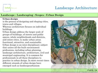 Landscape Architecture
Landscape : Landscaping : Scopes : Urban Design
 Urban design
 is the process of designing and shaping cities,
 towns and villages.
 Whereas architecture focuses on individual
 buildings.
 Urban design address the larger scale of
 groups of buildings, of streets and public
 spaces, whole neighborhoods and districts,
 and entire cities, to make urban areas
 functional, attractive, and sustainable.
 Urban design is an inter-disciplinary subject
 that unites all the built environment
 professions, including urban planning,
 landscape architecture, architecture, civil and
 municipal engineering. It is common for
 professionals in all these disciplines to
 practice in urban design. In more recent times
 different strands of urban design have
 emerged such as landscapeurbanism

                                                                   PAGE : 16
 