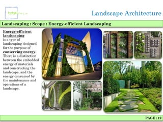 Landscape Architecture
Landscaping : Scope : Energy-efficient Landscaping
Energy-efficient
landscaping
is a type of
landscaping designed
for the purpose of
conserving energy.
There is a distinction
between the embedded
energy of materials
and constructing the
landscape, and the
energy consumed by
the maintenance and
operations of a
landscape.




                                                         PAGE : 19
 