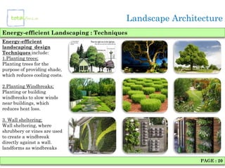 Landscape Architecture
Energy-efficient Landscaping : Techniques
Energy-efficient
landscaping design
Techniques include:
1.Planting trees;
Planting trees for the
purpose of providing shade,
which reduces cooling costs.

2.Planting Windbreaks;
Planting or building
windbreaks to slow winds
near buildings, which
reduces heat loss.

3. Wall sheltering;
Wall sheltering, where
shrubbery or vines are used
to create a windbreak
directly against a wall.
landforms as windbreaks

                                                        PAGE : 20
 