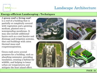Landscape Architecture
Energy-efficient Landscaping : Techniques
A green roof or living roof :
is a roof of a building that is
partially or completely covered
with vegetation and a growing
medium, planted over a
waterproofing membrane. It
may also include additional
layers such as a root barrier and
drainage and irrigation systems,
that cool buildings with extra
thermal mass and
evapotranspiration.

Green roofs serve several
purposes for a building, such as
absorbing rainwater, providing
insulation, creating a habitat for
wildlife, and helping to lower
urban air temperatures and
mitigate the heat island effect.
                                                        PAGE : 21
 