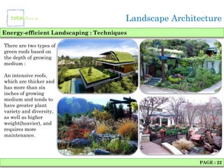 Landscape Architecture
Energy-efficient Landscaping : Techniques

There are two types of
green roofs based on
the depth of growing
medium :

An intensive roofs,
which are thicker and
has more than six
inches of growing
medium and tends to
have greater plant
variety and diversity,
as well as higher
weight(heavier), and
requires more
maintenance.




                                                        PAGE : 22
 
