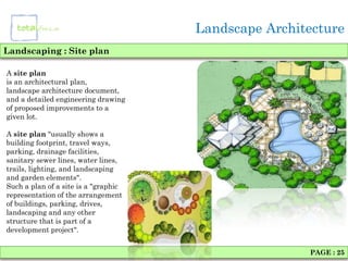 Landscape Architecture
Landscaping : Site plan

A site plan
is an architectural plan,
landscape architecture document,
and a detailed engineering drawing
of proposed improvements to a
given lot.

A site plan "usually shows a
building footprint, travel ways,
parking, drainage facilities,
sanitary sewer lines, water lines,
trails, lighting, and landscaping
and garden elements".
Such a plan of a site is a "graphic
representation of the arrangement
of buildings, parking, drives,
landscaping and any other
structure that is part of a
development project".


                                                      PAGE : 25
 