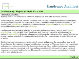 Landscape Architect
Landscaping : Scope and Field of Actions…….
Landscape Architect :
A practitioner in the profession of landscape architecture is called a landscape architect.

The activities of a landscape architect can range from the creation of public parks and parkways to
site planning for campuses and corporate office parks, from the design of residential estates to the
design of civil infrastructure and the management of large wilderness areas or reclamation of
degraded landscapes such as mines or landfills.

Landscape architects work on all types of structures and external space - large or small, urban,
suburban and rural, and with "hard" (built) and "soft" (planted) materials, while integrating
ecological sustainability. The most valuable contribution can be made at the first stage of a project to
generate ideas with technical understanding and creative flair for the design, organization, and use
of spaces.

The landscape architect can conceive the overall concept and prepare the master plan, from which
detailed design drawings and technical specifications are prepared. They can also review proposals to
authorize and supervise contracts for the construction work. Other skills include preparing design
impact assessments, conducting environmental assessments and audits, and serving as an expert
witness at inquiries on land use issues. They can also support and prepare applications for capital
and revenue funding grants.


                                                                                              PAGE : 26
 