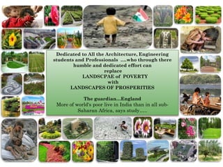 Dedicated to All the Architecture, Engineering
students and Professionals ….who through there
        humble and dedicated effort can
                     replace
           LANDSCPAE of POVERTY
                       with
      LANDSCAPES OF PROSPERITIES

             The guardian…England
 More of world's poor live in India than in all sub-
          Saharan Africa, says study…..
 