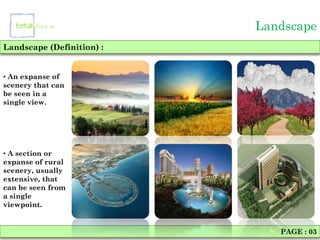 Landscape
Landscape (Definition) :


• An expanse of
scenery that can
be seen in a
single view.




• A section or
expanse of rural
scenery, usually
extensive, that
can be seen from
a single
viewpoint.


                              PAGE : 03
 