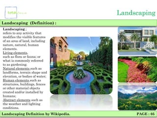 Landscaping
Landscaping (Definition) :
Landscaping ;
refers to any activity that
modifies the visible features
of an area of land, including
nature, natural, human
elements.
Living elements,
such as flora or fauna; or
what is commonly referred
to as gardening;
Natural elements such as
landforms, terrain shape and
elevation, or bodies of water;
Human elements such as
structures, buildings, fences
or other material objects
created and/or installed by
humans;
Abstract elements such as
the weather and lighting
conditions.
Landscaping Definition by Wikipedia.        PAGE : 05
 