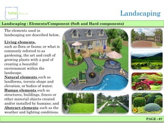 Landscaping
Landscaping : Elements/Component (Soft and Hard components)
 The elements used in
 landscaping are described below,
 Living elements,
 such as flora or fauna; or what is
 commonly referred to as
 gardening, the art and craft of
 growing plants with a goal of
 creating a beautiful
 environment within the
 landscape.
 Natural elements such as
 landforms, terrain shape and
 elevation, or bodies of water;
 Human elements such as
 structures, buildings, fences or
 other material objects created
 and/or installed by humans; and
 Abstract elements such as the
 weather and lighting conditions.
                                                                PAGE : 07
 