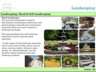 Landscaping
Landscaping : Hard & Soft Landscaping
Hard Landscape :
The term hard landscape is used by
practitioners of landscape architecture and
garden design to describe the construction
materials which are used to improve a
landscape by design.

The corresponding term soft landscape
materials is used to describe plant
materials.

 A wide range of hard landscape materials
can be used, such as brick, gravel, rock or
stone, concrete, timber, bitumen, glass,
metals, etc. 'Hard landscape' can also
describe outdoor furniture and other
landscape products.




                                                   PAGE : 09
 