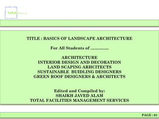 TITLE : BASICS OF LANDSCAPE ARCHITECTURE

         For All Students of …………..

            ARCHITECTURE
   INTERIOR DESIGN AND DECORATION
       LAND SCAPING ARHCITECTS
   SUSTAINABLE BUIDLING DESIGNERS
  GREEN ROOF DESIGNERS & ARCHITECTS


          Edited and Compiled by:
           SHAIKH JAVED ALAM
 TOTAL FACILITIES MANAGEMENT SERVICES


                                           PAGE : 01
 