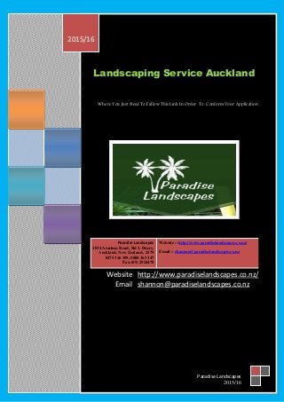 Landscaping Service Auckland
Where You Just Need To Fallow This Link In Order To Conform Your Application
Website http://www.paradiselandscapes.co.nz/
Email shannon@paradiselandscapes.co.nz
Website :- http://www.paradiselandscapes.co.nz/
Email :- shannon@paradiselandscapes.co.nz
Paradise Landscapes
1034 Ararimu Road, Rd 3, Drury,
Auckland, New Zealand , 2579
0275 316 399, 0800 365 347
Fax:(09) 2924478
2015/16
Paradise Landscapes
2015/16
 
