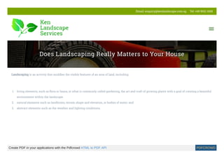 Does Landscaping Really Matters to Your House
Does Landscaping Really Matters to Your House
Landscaping is an activity that modiﬁes the visible features of an area of land, including:
 
1. living elements, such as ﬂora or fauna; or what is commonly called gardening, the art and craft of growing plants with a goal of creating a beautiful
environment within the landscape.
2. natural elements such as landforms, terrain shape and elevation, or bodies of water; and
3. abstract elements such as the weather and lighting conditions.
Email: enquiry@kenlandscape.com.sg Tel: +65 9021 1065
Create PDF in your applications with the Pdfcrowd HTML to PDF API PDFCROWD
 