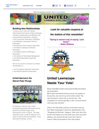 view past issues |
                         subscribe to list       translate                                0                    0                 0
RSS


                                             Email not displaying correctly? View it in your browser.




          Building New Relationships                                      Look for valuable coupons at
          To keep us up to date with industry
          advancements and trends, United Lawnscape
          maintains memberships and affiliations with                     the bottom of this newsletter!
          several different assocations, including
            the Construction Association of Michigan                     "Spring is nature's way of saying, 'Let's
            the Michigam Landscape & Nursery                                             Party!'"
          Association
                                                                                     - Robin Williams
            the Michigan Green Industry Association
            the Illinois Landscape Contractors
          Association
            the Bullding Owners & Managers
          Association
            the Institute of Real Estate Management
            the Detroit Metropolitan Apartment
          Association

          And we are proud to announce our newest
          memberships in...

            the Chicagoland Apartment Association
            the National Apartment Association



          United Sponsors the                                        United Lawnscape
          Detroit Polar Plunge
                                                                     Needs Your Vote!
                                                                     Please help Make United Lawnscape the Macomb Daily's
                                                                     top landscaper!
                                                                     We've been nominated and have secure our position in
                                                                     the top five, but now it's up to the online voters! We
                                                                     need everyone's vote to put us over the top. The
                                                                     competition is now through May 2, 2011 so you'll need to
                                                                     vote every day until then.

          On Saturday, February 19th, United
                                                                     Click on the link below and then scroll down until you
          Lawnscape sponsored Bill Szczolta and his
          friends for the Polar Plunge at the                        find "Best Landscapers" (the list is alphabetical) in the
          Renaissance Center in Detroit. The water                   "Shopping and Services" category. Enter your vote, then
          temperature was a chillly 35 degrees, but it               scroll to the bottom-you must enter your name and email
          wasn't as cold as they had expected. It was                address, and uncheck the box if you don't want to
          well worth the plunge, as they                             receive "offers & promotions" then click submit.
          raised $1,500.00 for the Special Olympics!
 