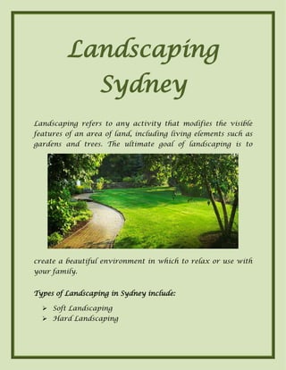 Landscaping
Sydney
Landscaping refers to any activity that modifies the visible
features of an area of land, including living elements such as
gardens and trees. The ultimate goal of landscaping is to
create a beautiful environment in which to relax or use with
your family.
Types of Landscaping in Sydney include:
 Soft Landscaping
 Hard Landscaping
 