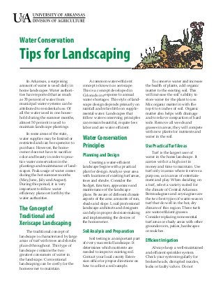 Water Conservation
Tips for Landscaping
     In Arkansas, a surprising             A common water-efficient                To conserve water and increase
amount of water is used daily in      concept is known as xeriscape.           the health of plants, add organic
home landscapes. Water authori-       This is a concept developed in           matter to the existing soil. This
ties have reported that as much       Colorado in response to annual           will increase the soil’s ability to
as 70 percent of water from           water shortages. This style of land-     store water for the plant to use.
municipal water systems can be        scape design depends primarly on         Mix organic matter in with the
attributed to residential use. Of     rainfall and relies little on supple-    top 4 to 6 inches of soil. Organic
all the water used in one house-      mental water. Landscapes that            matter also helps with drainage
hold during the summer months,        follow water-conserving principles       and to relieve compaction of hard
almost 50 percent is used to          can remain beautiful, require less       soils. Remove all weeds and
maintain landscape plantings.         labor and are water efficient.           grasses in areas; they will compete
                                                                               with new plants for nutrients and
     In some areas of the state,
                                                                               water in the soil.
water supplies may be limited or      Water Conservation
restricted and can be expensive to
purchase. However, the home-          Principles                               Use Practical Turf Areas
owner does not have to sacrifice                                                    Turf is the largest user of
color and beauty in order to prac-    Planning and Design                      water in the home landscape. It
tice water conservation in the            Creating a water-efficient           carries with it a high cost in
plantings and maintenance of land-    landscape begins with a practical        money and time to maintain. Use
scapes. Peak usage of water comes     plan for design. Analyze your area       turf only in areas where it serves a
during the hot summer months          with locations of existing turf areas,   purpose, as in areas of entertain-
(May, June, July and August).         trees and shrubs. Consider the           ment and play. When deciding on
During this period, it is very        budget, function, appearance and         a turf, select a variety suited for
important to follow water             maintenance of the landscape             the climate of Central Arkansas.
efficiency plans set forth by the     plans. Be aware of different climate     Bermudagrass and zoysiagrass are
water authorities.                    aspects of the area: amounts of sun,     the two best types of warm-season
                                      shade and slope. Local professional      turf that do well in the hot, dry
The Concept of                        landscape architects and designers
                                      can help in proper decision-making
                                                                               climate of this region. These turfs
                                                                               are water-efficient grasses.
Traditional and                       and implementing the desires of          Consider replacing nonessential
                                      the homeowner.                           turf areas or shady areas with other
Xeriscape Landscaping                                                          groundcovers, patios, hardscapes
    The traditional concept of        Soil Analysis and Preparation            or mulches.
landscape is characterized by large       Soil testing is an important part
areas of turf with trees and shrubs
                                      of every successful landscape. It
                                                                               Efficient Irrigation
placed throughout. This type of
                                      determines which nutrients are               Always keep a well-maintained
landscape contains the two
                                      needed to improve existing soil.         and efficient sprinkler system.
greatest consumers of water in
                                      Contact your local county Exten-         Check your system regularly for
the landscape. Conventional
                                      sion office for proper directions on     broken heads, disrupted nozzles,
landscaping can be costly for the
                                      how to collect a soil sample.            leaks or faulty valves. Do not
homeowner to maintain.
 