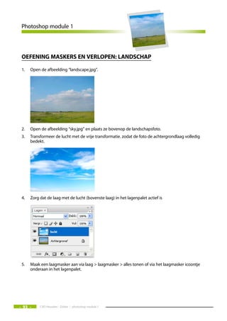 Photoshop module 1



 Oefening maskers en verlOpen: landschap

 1.   Open de afbeelding “landscape.jpg”.




 2.   Open de afbeelding “sky.jpg” en plaats ze bovenop de landschapsfoto.
 3.   Transformeer de lucht met de vrije transformatie. zodat de foto de achtergrondlaag volledig
      bedekt.




 4.   Zorg dat de laag met de lucht (bovenste laag) in het lagenpalet actief is




 5.   Maak een laagmasker aan via laag > laagmasker > alles tonen of via het laagmasker icoontje
      onderaan in het lagenpalet.




- 93 -     CVO Heusden - Zolder / photoshop module 1
 