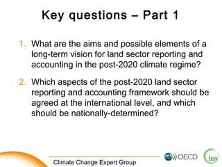 Key questions – Part 1 
1. What are the aims and possible elements of a 
long-term vision for land sector reporting and 
accounting in the post-2020 climate regime? 
2. Which aspects of the post-2020 land sector 
reporting and accounting framework should be 
agreed at the international level, and which 
should be nationally-determined? 
1 Climate Change Expert Group 
 