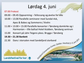 Lørdag 4. juni07.00 Frokost09.00 – 09.45 Oppvarming – fellessang og øvelse for alle10.00 – 13.00 Parallelle seminarer med Sundal-Ask,		Apes & Babes og Sommerro / Krohn11.00 + 13.00 + 15.00 Parallelle konserter i Tønsberg domkirke og i 	Harmonien – lille ballsal Hotel klubben, Tønsberg sentrum15.00 	Konsert på Jahn Teigens plass. Brygga i Tønsberg19.30 – 21.30 Bankett22.30 	Dans i storsalen med Sandefjord storband