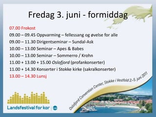 Fredag 3. juni - formiddag07.00 Frokost09.00 – 09.45 Oppvarming – fellessang og øvelse for alle09.00 – 11.30 Dirigentseminar – Sundal-Ask10.00 – 13.00 Seminar – Apes & Babes10.00 – 13.00 Seminar – Sommerro / Krohn11.00 + 13.00 + 15.00 Oslofjord (profankonserter)11.00 + 14.30 Konserter i Stokke kirke (sakralkonserter)13.00 – 14.30 Lunsj