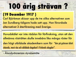 100 årig strävan ?
(19 December 1917 )
Carl Björkman skissar upp de tre olika alternativen som
Jan Sundberg tidigare hade satt upp. Han förordade
alternativet 3 återförening med Sverige.

Huvudskälet var inte rädslan för förﬁnskning, utan att den
allmänna rösträtten skulle innebära lika många röster för
den högt utbildade akademikern som för "den på gränsen idioti
stående, mest råa och obildade dagakarl i Finlands obygder".

- Ålandsvännernas styrelsemöte
 