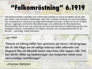 “Folkomröstning” 6.1919




96%
- Jan Helin

"Genom sin tidning håller han opinionen på öarna i ett järngrepp,
här är inte fråga om att sakligt redovisa olika alternativ och
långsamt låta ett åländskt beslut växa fram inför öppen ridå. Fritt
kan därför tillåta sig bedömningar som motparten måste anse
vara orimliga vantolkningar"

- Johannes Salminen
 