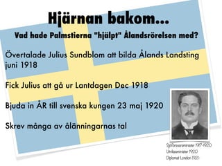 Hjärnan bakom...
  Vad hade Palmstierna "hjälpt" Ålandsrörelsen med?

Övertalade Julius Sundblom att bilda Ålands Landsting
juni 1918

Fick Julius att gå ur Lantdagen Dec 1918

Bjuda in ÅR till svenska kungen 23 maj 1920

Skrev många av ålänningarnas tal

                                              Sjöförsvarsminister 1917-1920
                                              Utrikesminister 1920
                                              Diplomat London 1921-
 