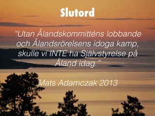Slutord
“Utan Ålandskommitténs lobbande
 och Ålandsrörelsens idoga kamp,
 skulle vi INTE ha Självstyrelse på
             Åland idag.”

      Mats Adamczak 2013
 