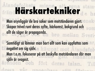Härskartekniker
Man osynliggör de bra saker som motståndaren gjort.
Skapar tvivel runt deras syfte, härkomst, bakgrund och
allt de säger är propaganda.

Samtidigt så lämnar man bort allt som kan uppfattas som
negativt om sig själv.
Man t.o.m. fokuserar på att beskylla motståndaren där man
själv är svagast.
 