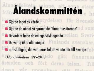 Ålandskommittén
  Gjorde inget av värde...
  Gjorde de något så sprang de “ﬁnnarnas ärende”
  Dessutom hade de en egoistisk agenda
  De var ej äkta ålänningar
  och slutligen, det var deras fel att vi inte hör till Sverige
- Ålandsrörelsen 1919-2013
 
