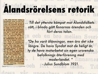 Ålandsrörelsens retorik
     ... Till det yttersta kämpat mot Ålandsfolkets
        rätt, i blindo gått ﬁnnarnas ärenden och
                      fört deras talan.

      "De ha varit ålänningar, men äro det icke
       längre. De hava Syndat mot de heligt är,
      ty de hava motarbetat sin egen ursvenska
            befolknings återförening med
                      moderlandet. "
                - Julius Sundblom 1921.
 