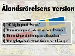 Ålandsrörelsens version

1) “100-årig längtan till Sverige.”
2) “Namninsamling med 96% som vill höra till Sverige.”
3) “Finland tvingar på ålänningarna självstyrelsen.”
4) “Utanssjälvstyrelsealternativet skulle vi hört till Sverige.”
             Kejsa rdöme
      Ty ka
 