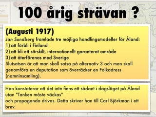 100 årig strävan ?
(Augusti 1917)
Jan Sundberg framlade tre möjliga handlingsmodeller för Åland:
1) att förbli i Finland
2) att bli ett särskilt, internationellt garanterat område
3) att återförenas med Sverige
Slutsatsen är att man skall satsa på alternativ 3 och man skall
genomföra en deputation som överräcker en Folkadress
(namninsamling).  

Han konstaterar att det inte ﬁnns ett sådant i dagsläget på Åland
utan "Tanken måste väckas"
och propaganda drivas. Detta skriver han till Carl Björkman i ett
brev.
 