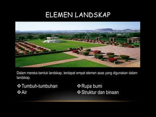 ELEMEN LANDSKAP 
Dalam mereka bentuk landskap, terdapat empat elemen asas yang digunakan dalam 
landskap. 
Tumbuh-tumbuhan 
Air 
Rupa bumi 
Struktur dan binaan 
 